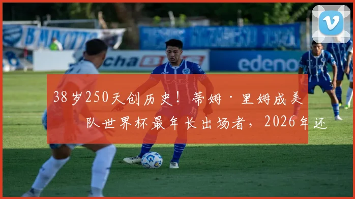 38岁250天创历史!蒂姆·里姆成美国队世界杯最年长出场者,2026年还能看到他吗?