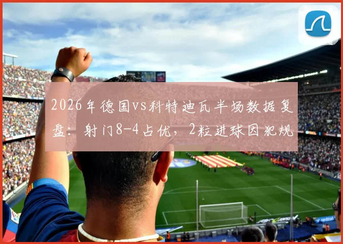 2026年德国vs科特迪瓦半场数据复盘：射门8-4占优，2粒进球因犯规被吹毁，详解判罚争议点