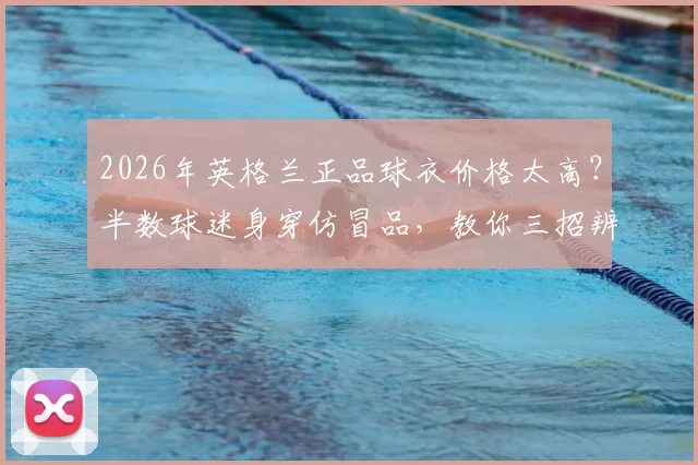 2026年英格兰正品球衣价格太高？半数球迷身穿仿冒品，教你三招辨别真假与靠谱购买渠道