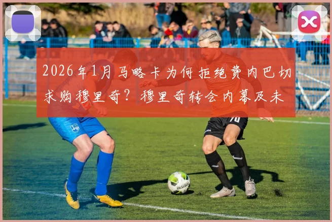 2026年1月马略卡为何拒绝费内巴切求购穆里奇?穆里奇转会内幕及未来去向分析