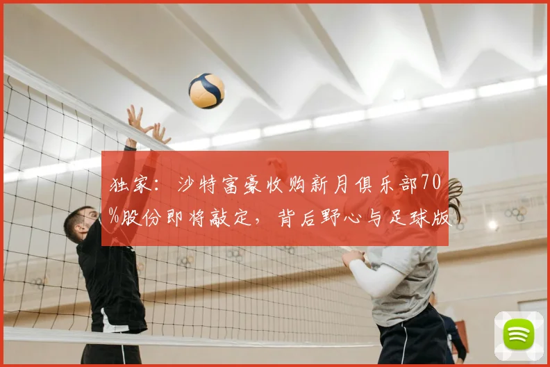 独家：沙特富豪收购新月俱乐部70%股份即将敲定，背后野心与足球版图巨变