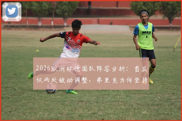 2026欧洲杯德国队阵容分析:首发仅两处被动调整,弗里克为何坚持不做轮换?背后伤病与战术解读