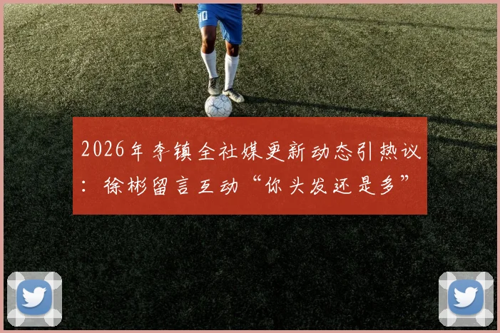 2026年李镇全社媒更新动态引热议:徐彬留言互动“你头发还是多”,两人关系与“阳谋无敌”背后看点解析