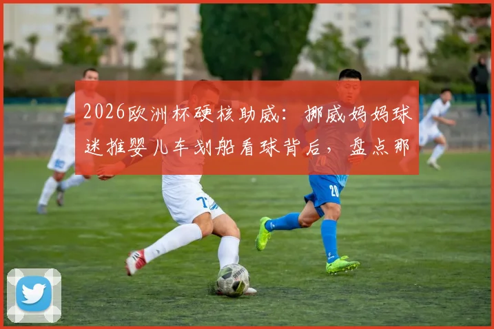 2026欧洲杯硬核助威:挪威妈妈球迷推婴儿车划船看球背后,盘点那些疯狂又温馨的体育迷文化