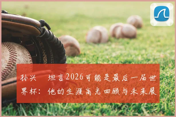 孙兴慜坦言2026可能是最后一届世界杯:他的生涯高光回顾与未来展望,球迷该如何看待这场告别之旅?