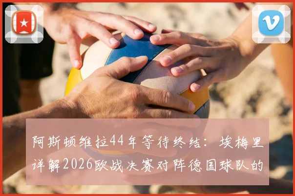 阿斯顿维拉44年等待终结:埃梅里详解2026欧战决赛对阵德国球队的挑战与准备