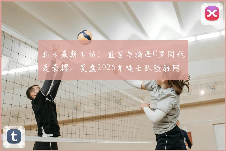 扎卡最新专访:直言与梅西C罗同代是荣耀,复盘2026年瑞士队险胜阿根廷关键战