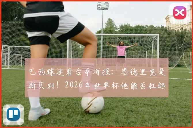 巴西球迷看台举海报：恩德里克是新贝利！2026年世界杯他能否扛起桑巴军团大旗？技术特点与贝利对比分析