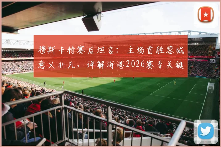 穆斯卡特赛后坦言：主场首胜蓉城意义非凡，详解海港2026赛季关键胜利