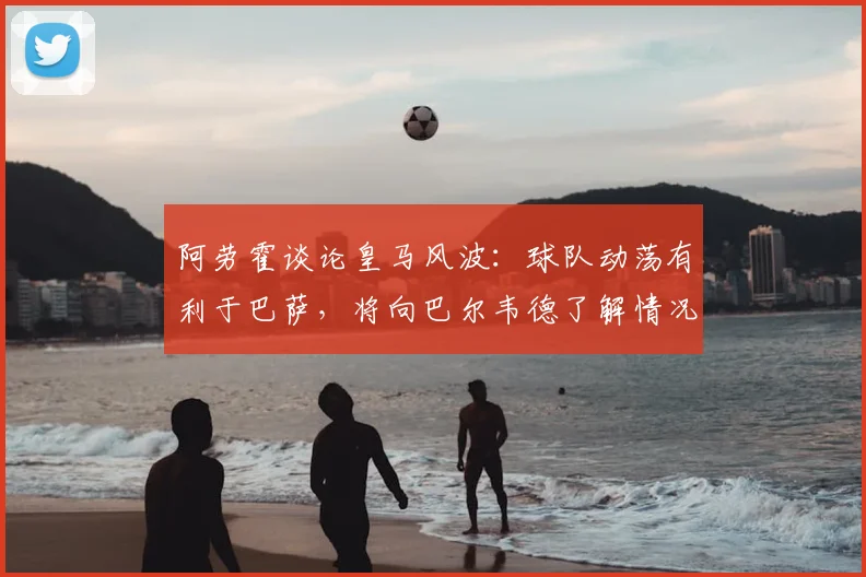 阿劳霍谈论皇马风波：球队动荡有利于巴萨，将向巴尔韦德了解情况