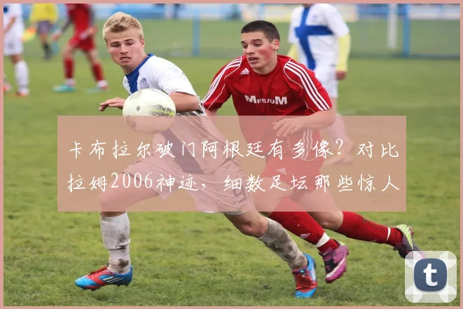 卡布拉尔破门阿根廷有多像?对比拉姆2006神迹,细数足坛那些惊人复刻