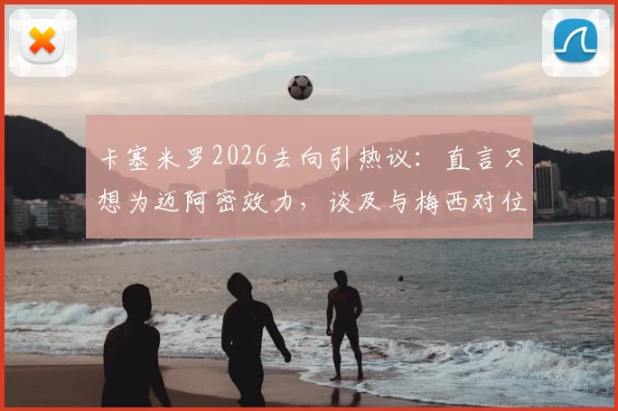 卡塞米罗2026去向引热议:直言只想为迈阿密效力,谈及与梅西对位“兴奋不已”