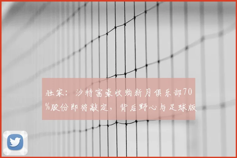 独家：沙特富豪收购新月俱乐部70%股份即将敲定，背后野心与足球版图巨变