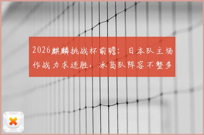2026麒麟挑战杯前瞻：日本队主场作战力求连胜，冰岛队阵容不整多名核心缺阵，附历史交手记录与实力解析