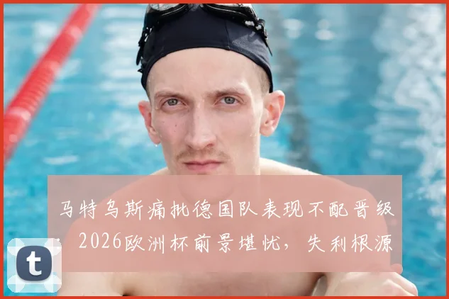 马特乌斯痛批德国队表现不配晋级:2026欧洲杯前景堪忧,失利根源深度剖析