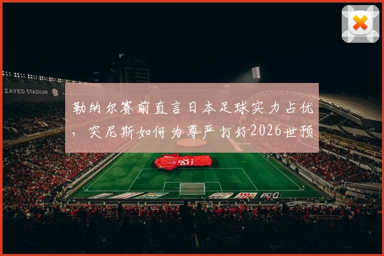 勒纳尔赛前直言日本足球实力占优,突尼斯如何为尊严打好2026世预赛最后一战?战术与前景深度探讨