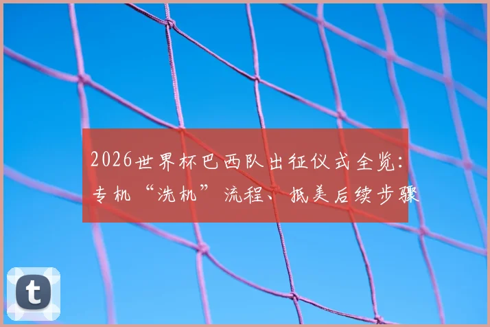 2026世界杯巴西队出征仪式全览:专机“洗机”流程、抵美后续步骤及球队传统习俗深度解读