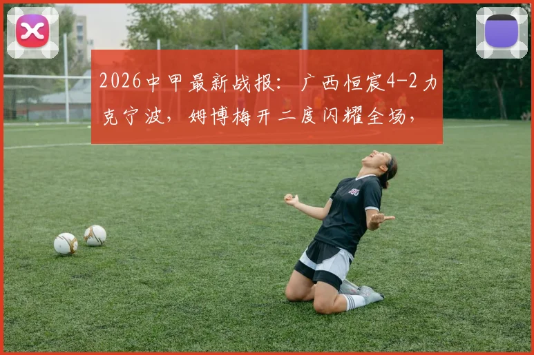 2026中甲最新战报：广西恒宸4-2力克宁波，姆博梅开二度闪耀全场，附最新积分榜与射手榜分析
