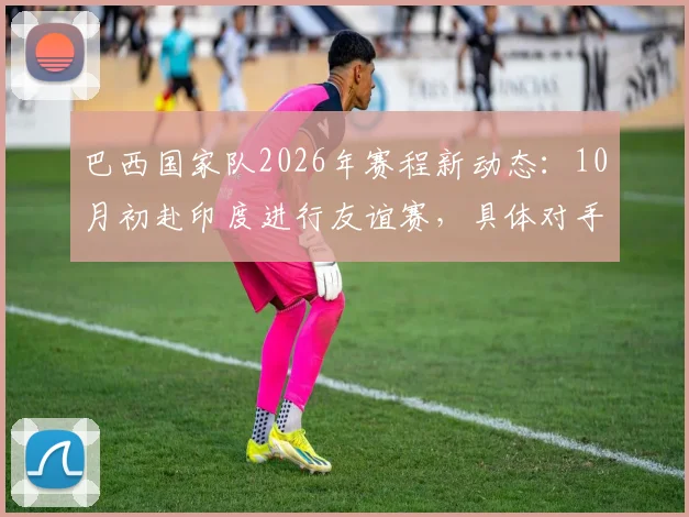 巴西国家队2026年赛程新动态：10月初赴印度进行友谊赛，具体对手成最大悬念