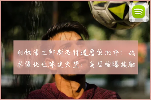 利物浦主帅斯洛特遭詹俊批评:战术僵化让球迷失望,高层被曝接触阿隆索接任可能性分析