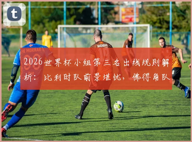 2026世界杯小组第三名出线规则解析:比利时队前景堪忧,佛得角队晋级之路分析