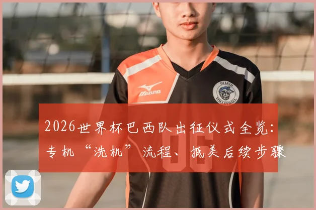 2026世界杯巴西队出征仪式全览：专机“洗机”流程、抵美后续步骤及球队传统习俗深度解读