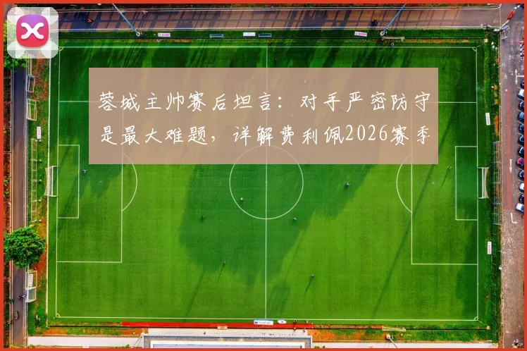 蓉城主帅赛后坦言：对手严密防守是最大难题，详解费利佩2026赛季关键作用与战术影响