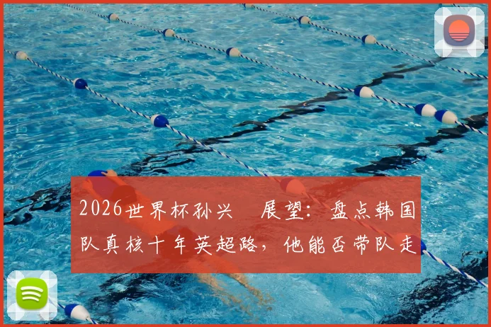 2026世界杯孙兴慜展望:盘点韩国队真核十年英超路,他能否带队走得更远?