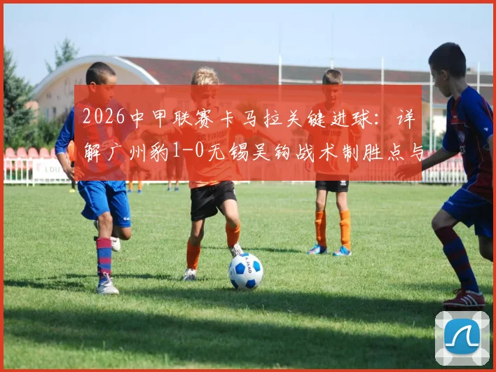 2026中甲联赛卡马拉关键进球:详解广州豹1-0无锡吴钩战术制胜点与赛季走势影响