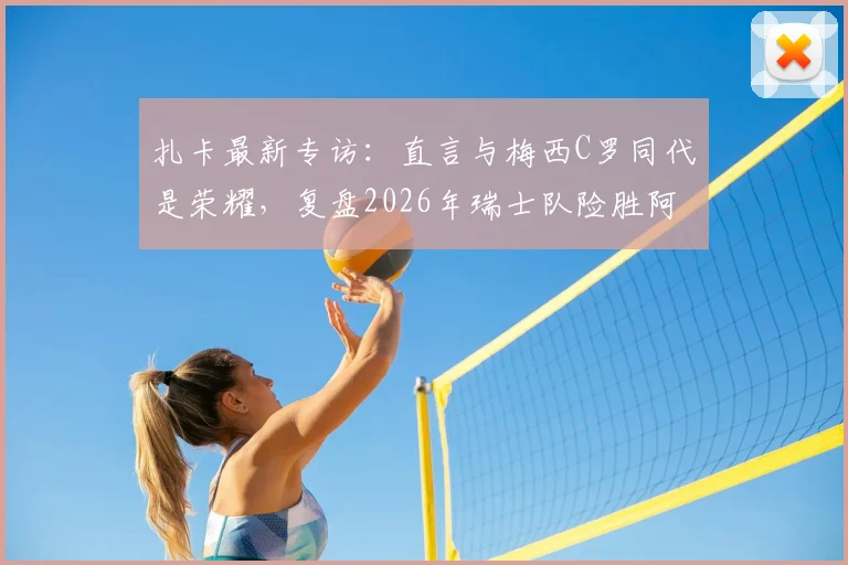 扎卡最新专访：直言与梅西C罗同代是荣耀，复盘2026年瑞士队险胜阿根廷关键战