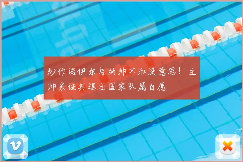 炒作诺伊尔与纳帅不和没意思！主帅亲证其退出国家队属自愿