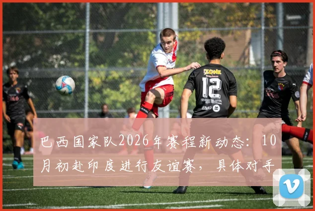 巴西国家队2026年赛程新动态:10月初赴印度进行友谊赛,具体对手成最大悬念