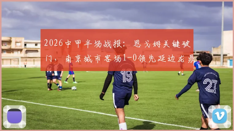 2026中甲半场战报:恩戈姆关键破门,南京城市客场1-0领先延边龙鼎,附两队近期战绩深度分析