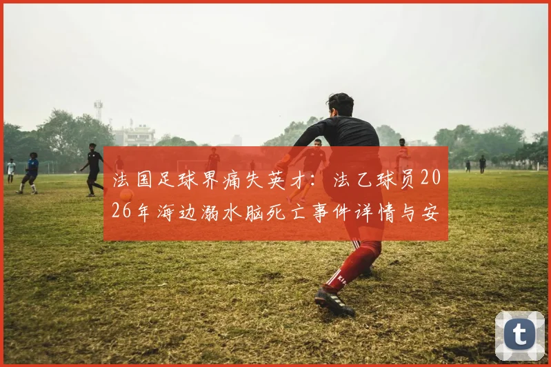 法国足球界痛失英才：法乙球员2026年海边溺水脑死亡事件详情与安全警示