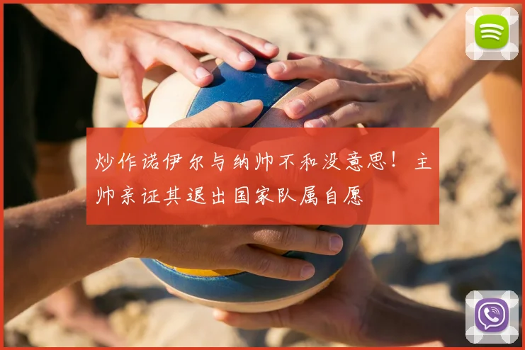 炒作诺伊尔与纳帅不和没意思!主帅亲证其退出国家队属自愿