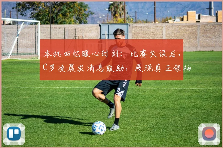 本托回忆暖心时刻：比赛失误后，C罗凌晨发消息鼓励，展现真正领袖精神