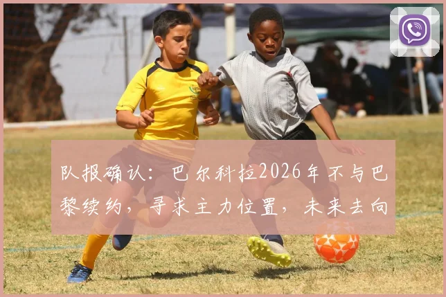 队报确认：巴尔科拉2026年不与巴黎续约，寻求主力位置，未来去向深度分析