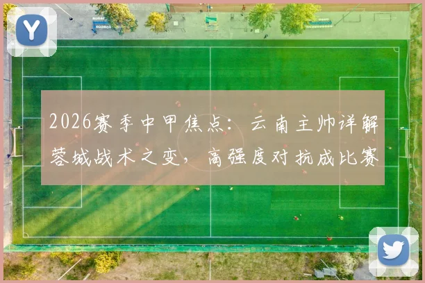 2026赛季中甲焦点：云南主帅详解蓉城战术之变，高强度对抗成比赛胜负手