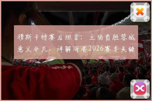 穆斯卡特赛后坦言:主场首胜蓉城意义非凡,详解海港2026赛季关键胜利