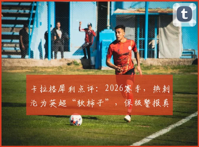 卡拉格犀利点评：2026赛季，热刺沦为英超“软柿子”，保级警报真的拉响了吗？