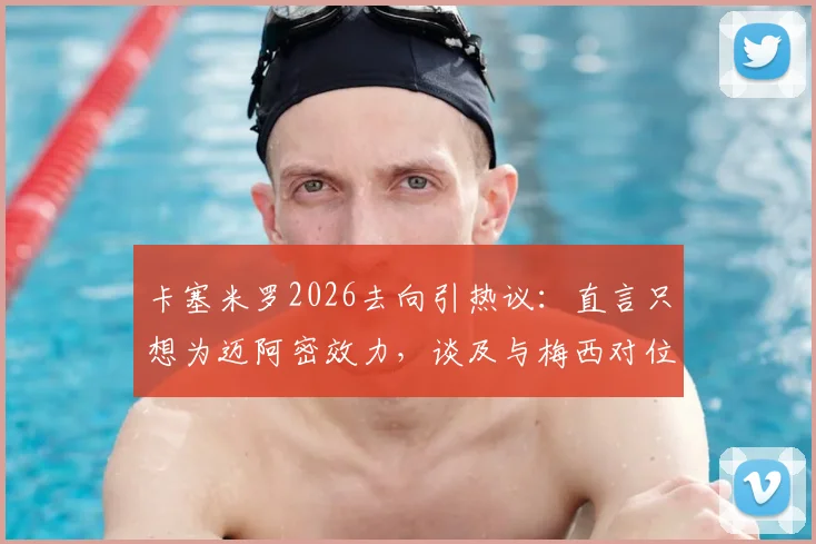 卡塞米罗2026去向引热议：直言只想为迈阿密效力，谈及与梅西对位“兴奋不已”