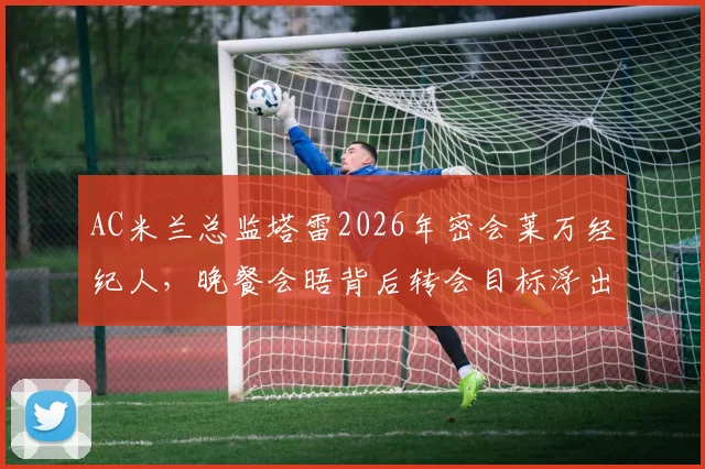 AC米兰总监塔雷2026年密会莱万经纪人，晚餐会晤背后转会目标浮出水面