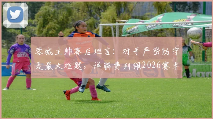 蓉城主帅赛后坦言:对手严密防守是最大难题,详解费利佩2026赛季关键作用与战术影响