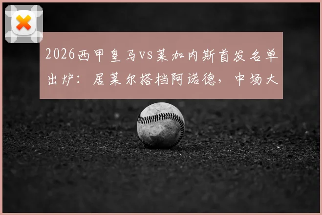 2026西甲皇马vs莱加内斯首发名单出炉：居莱尔搭档阿诺德，中场大将巴尔韦德伤愈回归