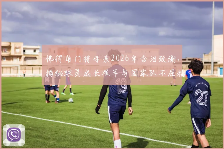 佛得角门将母亲2026年含泪致谢,揭秘球员成长艰辛与国家队不屈精神