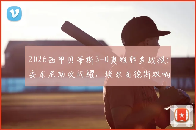 2026西甲贝蒂斯3-0奥维耶多战报:安东尼助攻闪耀,埃尔南德斯双响主导大胜,附全场关键数据及球员评分分析