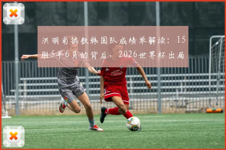 洪明甫执教韩国队成绩单解读:15胜5平6负的背后,2026世界杯出局原因与战术得失分析
