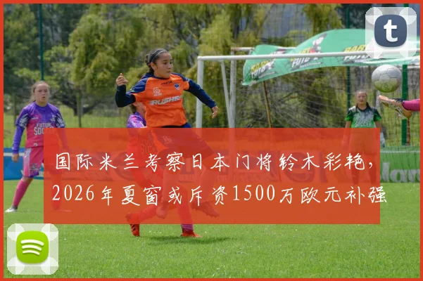 国际米兰考察日本门将铃木彩艳，2026年夏窗或斥资1500万欧元补强门将位置，年轻门将引援策略分析