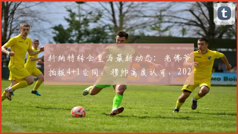 科纳特转会皇马最新动态:老佛爷拍板4+1合同,穆帅高度认可,2026夏窗重磅签约在即