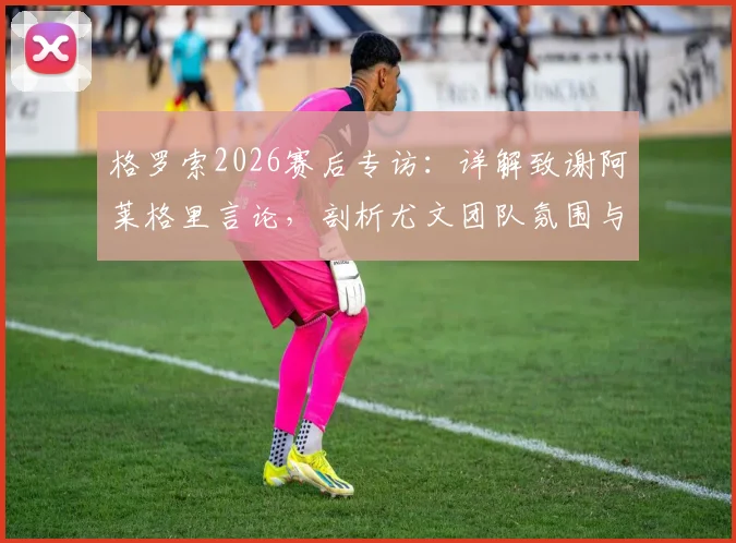 格罗索2026赛后专访:详解致谢阿莱格里言论,剖析尤文团队氛围与未来执教前景